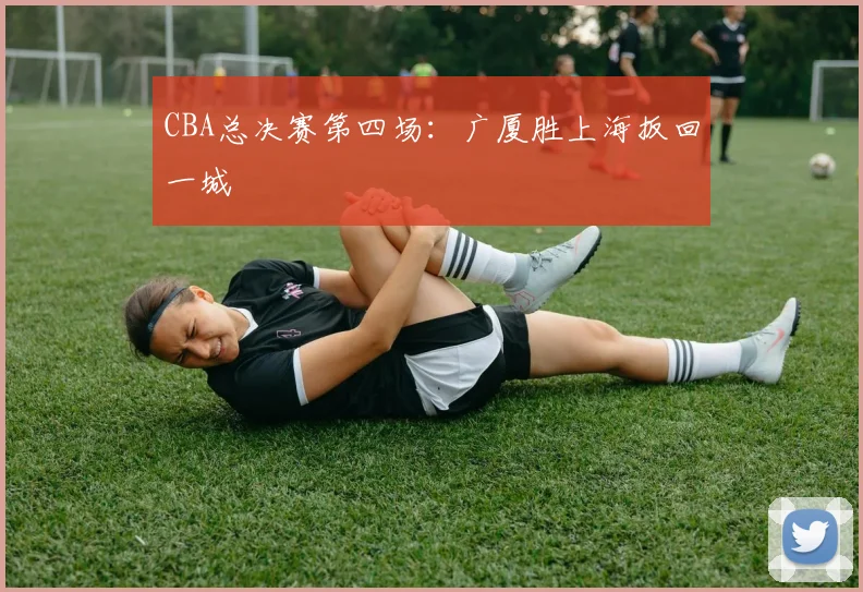 CBA总决赛第四场：广厦胜上海扳回一城