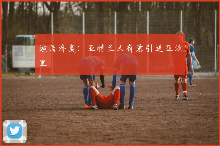 迪马济奥：亚特兰大有意引进亚沙里