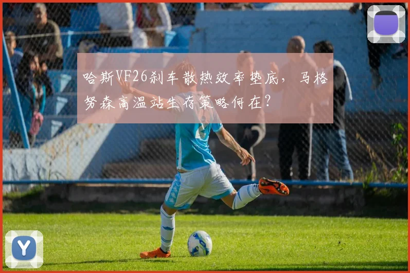 哈斯VF26刹车散热效率垫底，马格努森高温站生存策略何在？