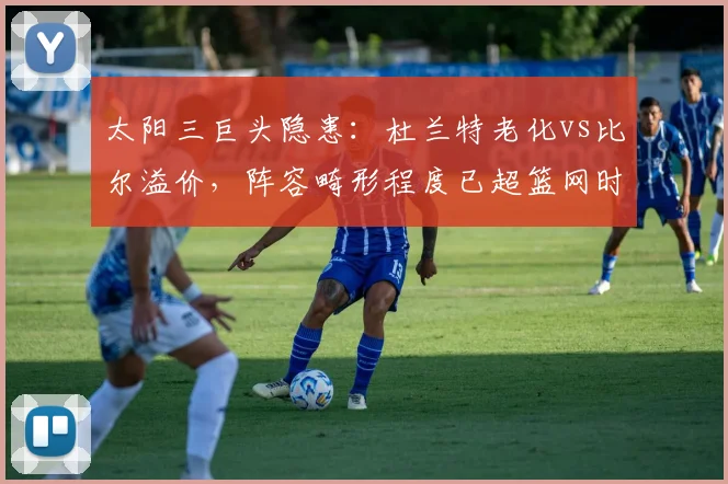 太阳三巨头隐患：杜兰特老化vs比尔溢价，阵容畸形程度已超篮网时期？