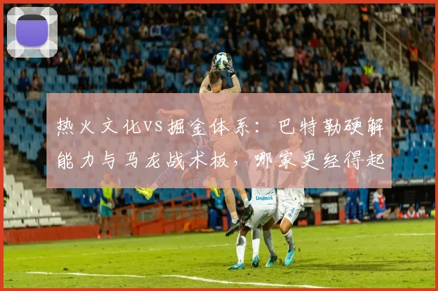 热火文化vs掘金体系：巴特勒硬解能力与马龙战术板，哪家更经得起考验